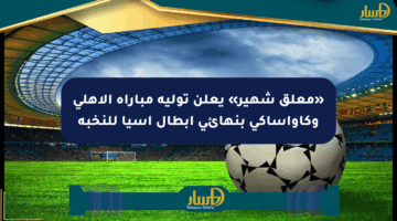 «معلق شهير» يعلن توليه مباراة الأهلي وكاواساكي بنهائي أبطال آسيا للنخبة